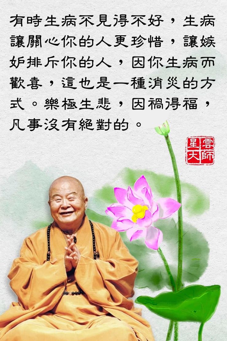 Venerable Master Hsing Yun says, “Sometimes being ill isn’t necessarily a bad thing. It makes those who care about you cherish you more. It also brings joy to those who envy or exclude you. This, too, is a form of dispelling misfortune. Joy can turn to sorrow, and misfortune can bring blessings—nothing is absolute in all things.” （來源：佛光山；Source：FGS）
